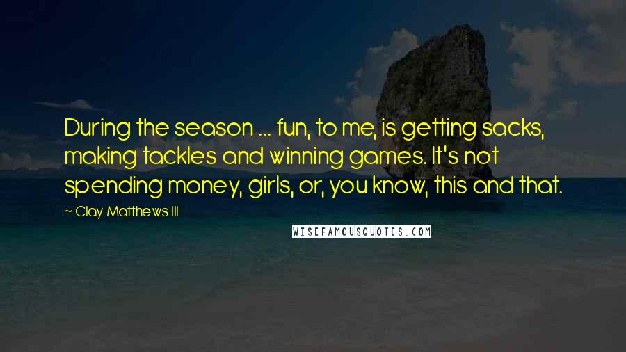 Clay Matthews III Quotes: During the season ... fun, to me, is getting sacks, making tackles and winning games. It's not spending money, girls, or, you know, this and that.