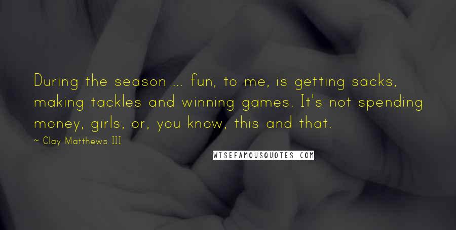 Clay Matthews III Quotes: During the season ... fun, to me, is getting sacks, making tackles and winning games. It's not spending money, girls, or, you know, this and that.