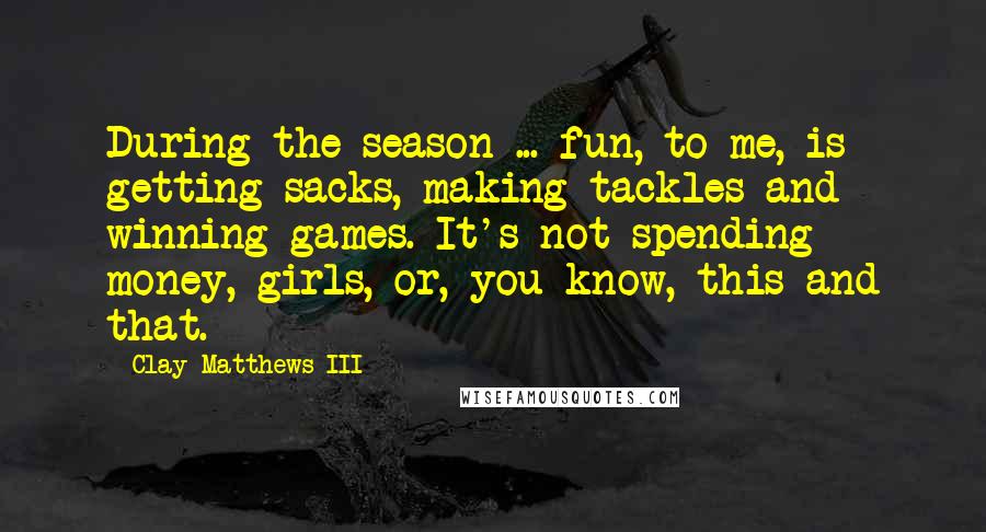 Clay Matthews III Quotes: During the season ... fun, to me, is getting sacks, making tackles and winning games. It's not spending money, girls, or, you know, this and that.