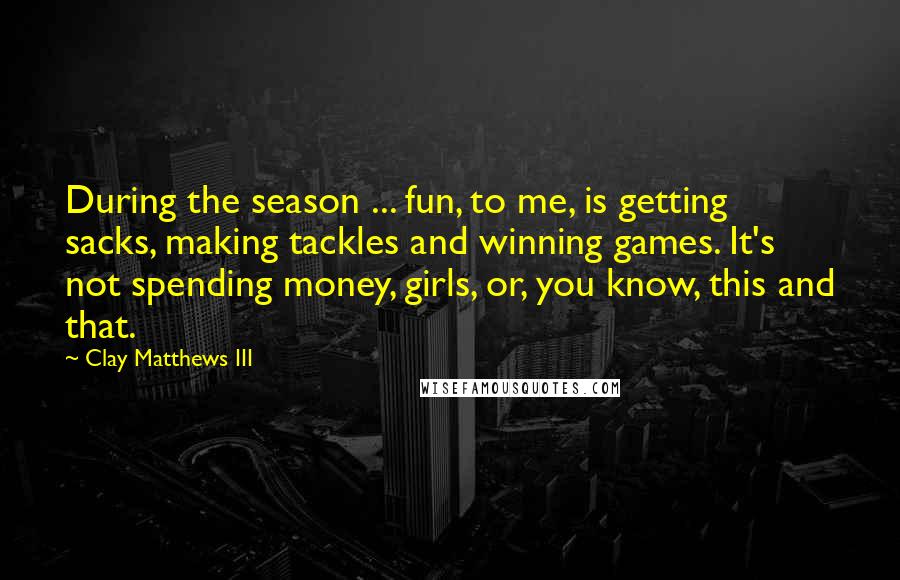 Clay Matthews III Quotes: During the season ... fun, to me, is getting sacks, making tackles and winning games. It's not spending money, girls, or, you know, this and that.