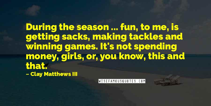 Clay Matthews III Quotes: During the season ... fun, to me, is getting sacks, making tackles and winning games. It's not spending money, girls, or, you know, this and that.