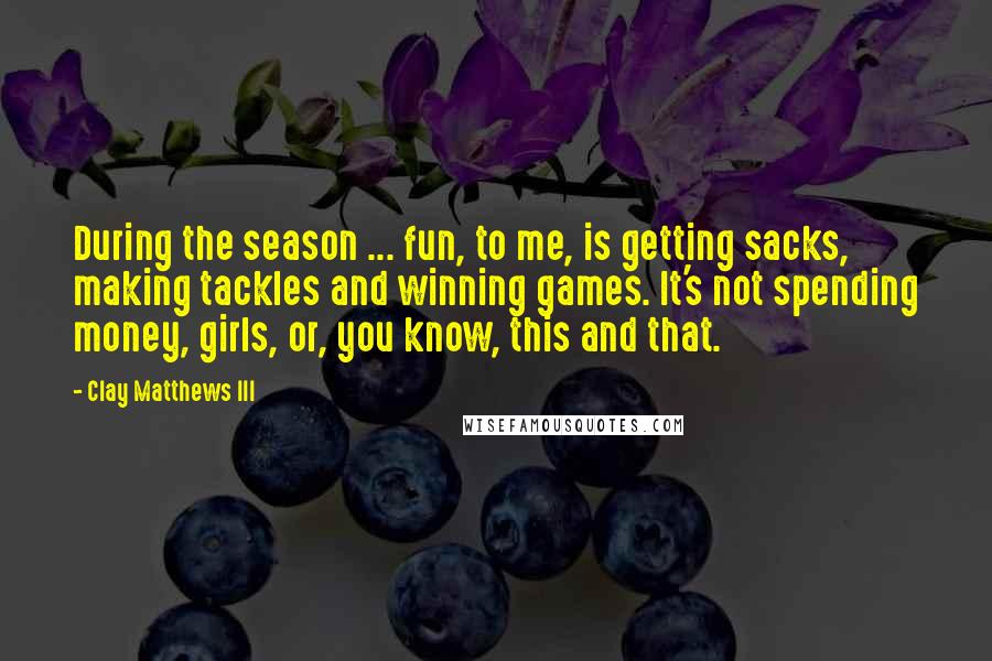 Clay Matthews III Quotes: During the season ... fun, to me, is getting sacks, making tackles and winning games. It's not spending money, girls, or, you know, this and that.