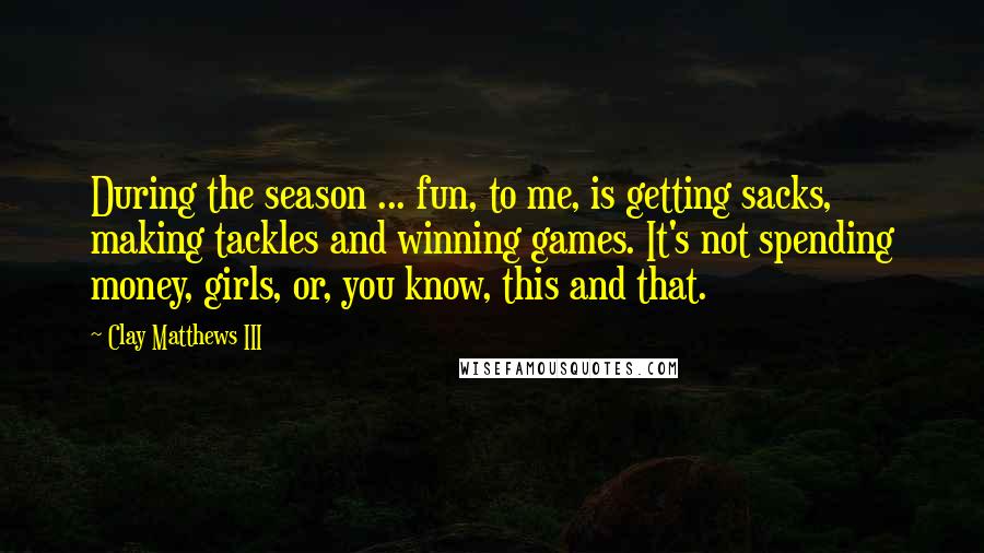 Clay Matthews III Quotes: During the season ... fun, to me, is getting sacks, making tackles and winning games. It's not spending money, girls, or, you know, this and that.