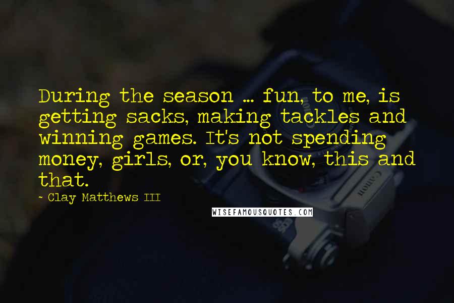 Clay Matthews III Quotes: During the season ... fun, to me, is getting sacks, making tackles and winning games. It's not spending money, girls, or, you know, this and that.