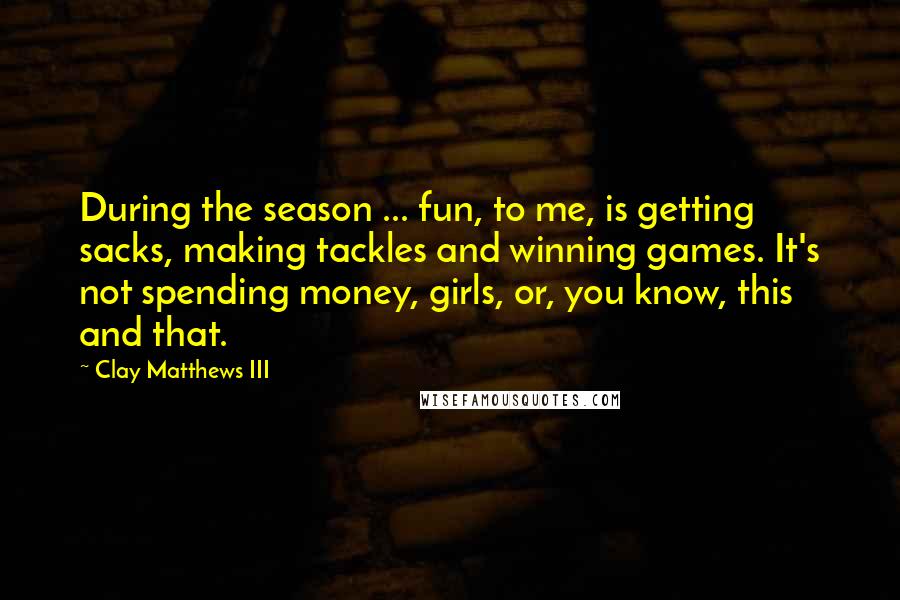 Clay Matthews III Quotes: During the season ... fun, to me, is getting sacks, making tackles and winning games. It's not spending money, girls, or, you know, this and that.