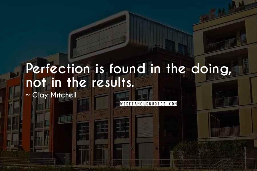 Clay Mitchell Quotes: Perfection is found in the doing, not in the results.
