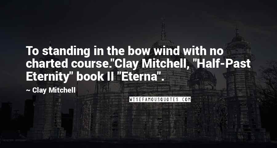 Clay Mitchell Quotes: To standing in the bow wind with no charted course."Clay Mitchell, "Half-Past Eternity" book II "Eterna".