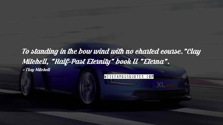 Clay Mitchell Quotes: To standing in the bow wind with no charted course."Clay Mitchell, "Half-Past Eternity" book II "Eterna".
