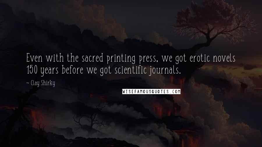 Clay Shirky Quotes: Even with the sacred printing press, we got erotic novels 150 years before we got scientific journals.