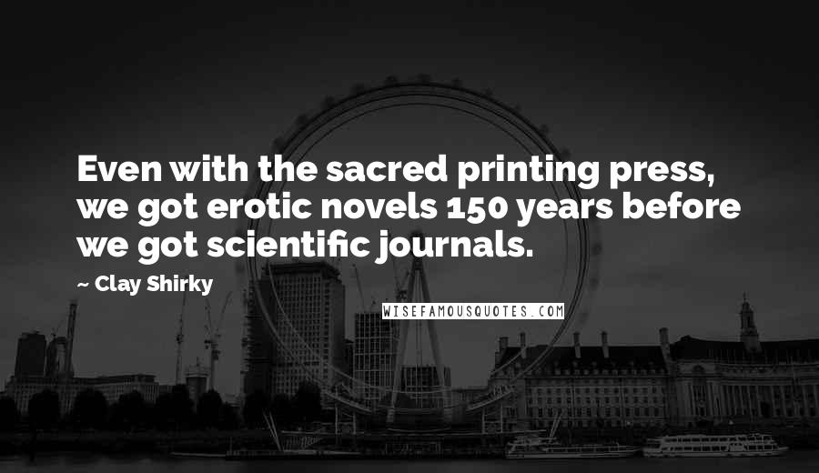 Clay Shirky Quotes: Even with the sacred printing press, we got erotic novels 150 years before we got scientific journals.