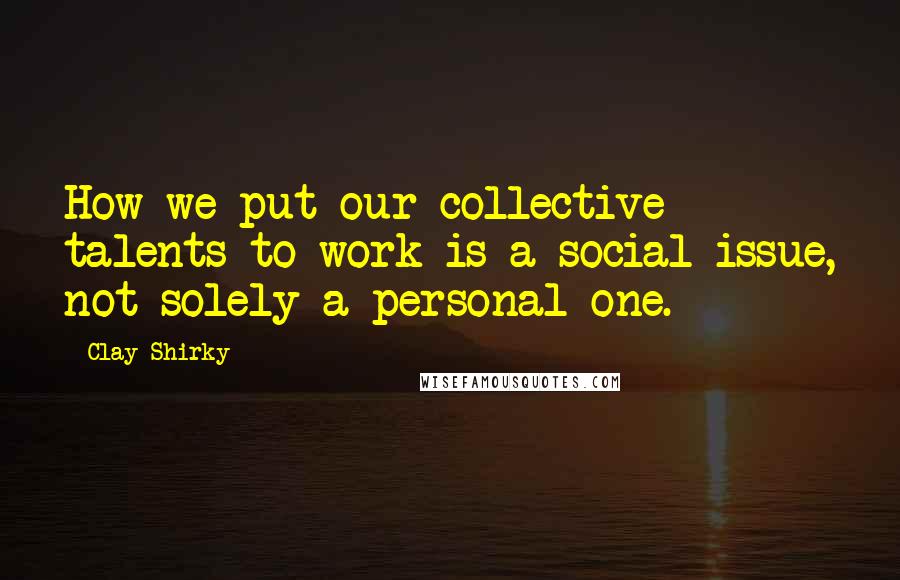 Clay Shirky Quotes: How we put our collective talents to work is a social issue, not solely a personal one.