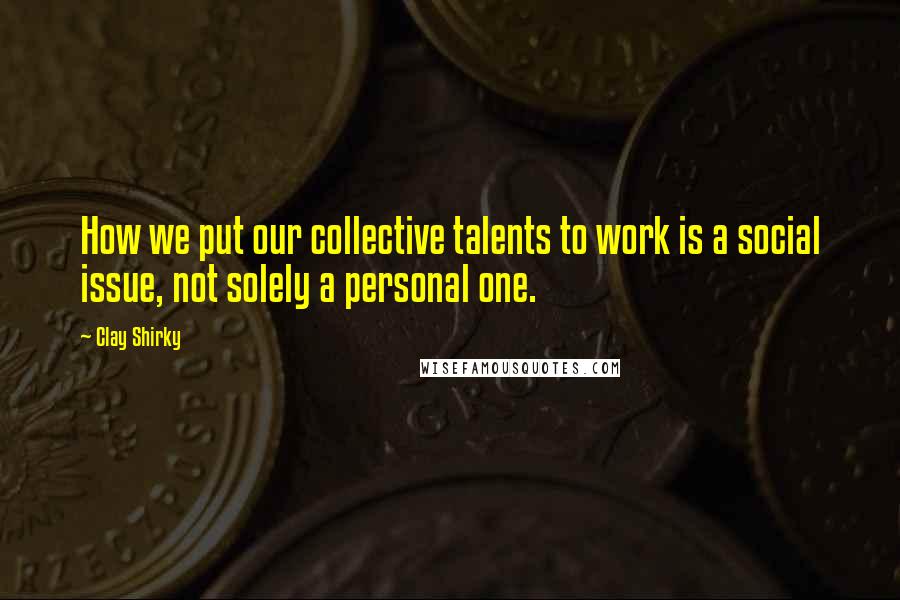 Clay Shirky Quotes: How we put our collective talents to work is a social issue, not solely a personal one.