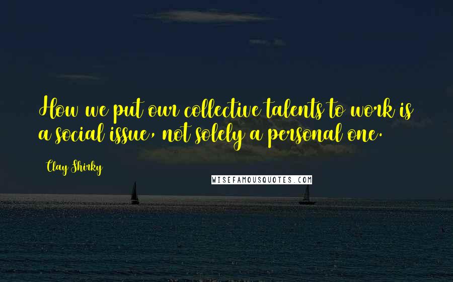 Clay Shirky Quotes: How we put our collective talents to work is a social issue, not solely a personal one.