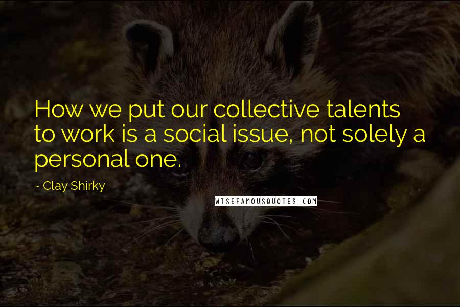 Clay Shirky Quotes: How we put our collective talents to work is a social issue, not solely a personal one.