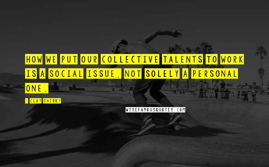 Clay Shirky Quotes: How we put our collective talents to work is a social issue, not solely a personal one.