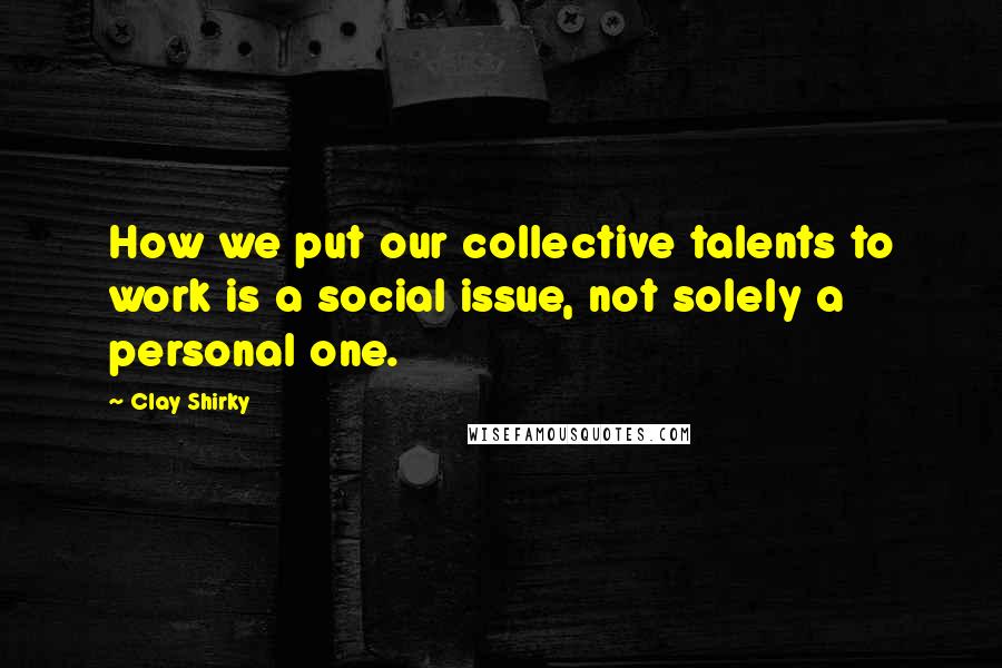 Clay Shirky Quotes: How we put our collective talents to work is a social issue, not solely a personal one.