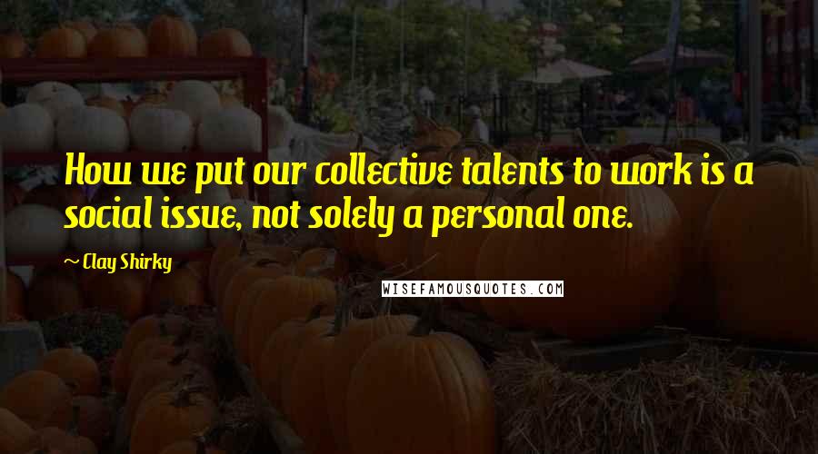 Clay Shirky Quotes: How we put our collective talents to work is a social issue, not solely a personal one.