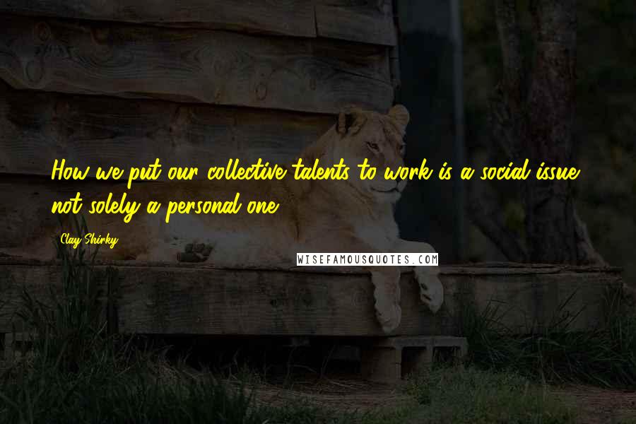 Clay Shirky Quotes: How we put our collective talents to work is a social issue, not solely a personal one.