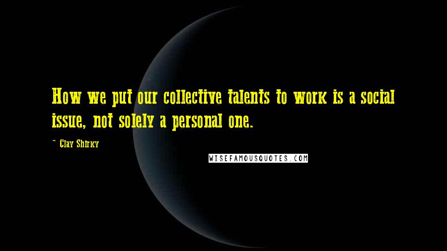 Clay Shirky Quotes: How we put our collective talents to work is a social issue, not solely a personal one.