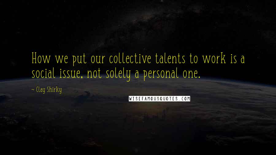 Clay Shirky Quotes: How we put our collective talents to work is a social issue, not solely a personal one.