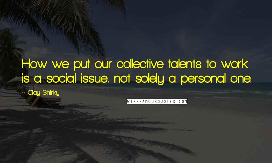 Clay Shirky Quotes: How we put our collective talents to work is a social issue, not solely a personal one.