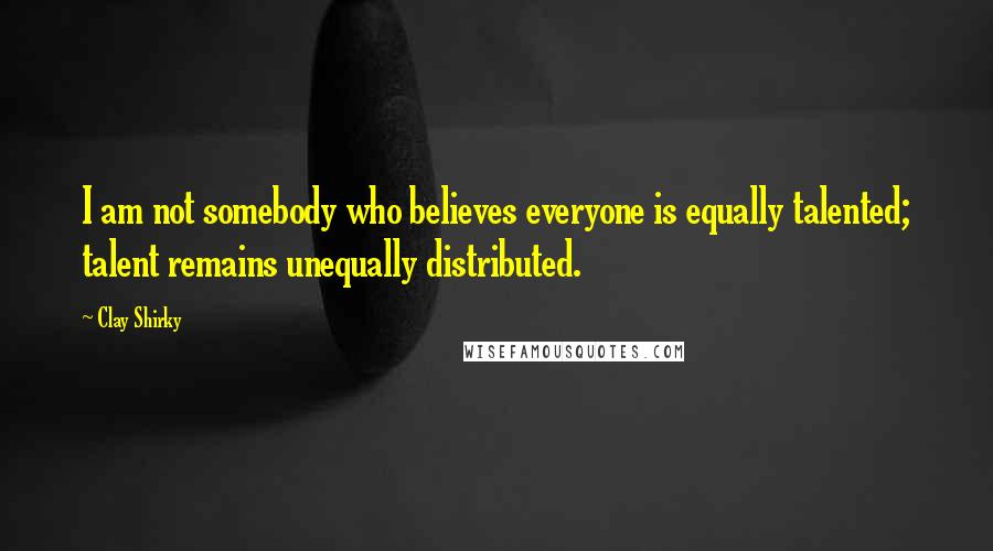 Clay Shirky Quotes: I am not somebody who believes everyone is equally talented; talent remains unequally distributed.