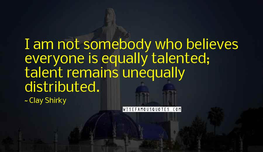 Clay Shirky Quotes: I am not somebody who believes everyone is equally talented; talent remains unequally distributed.