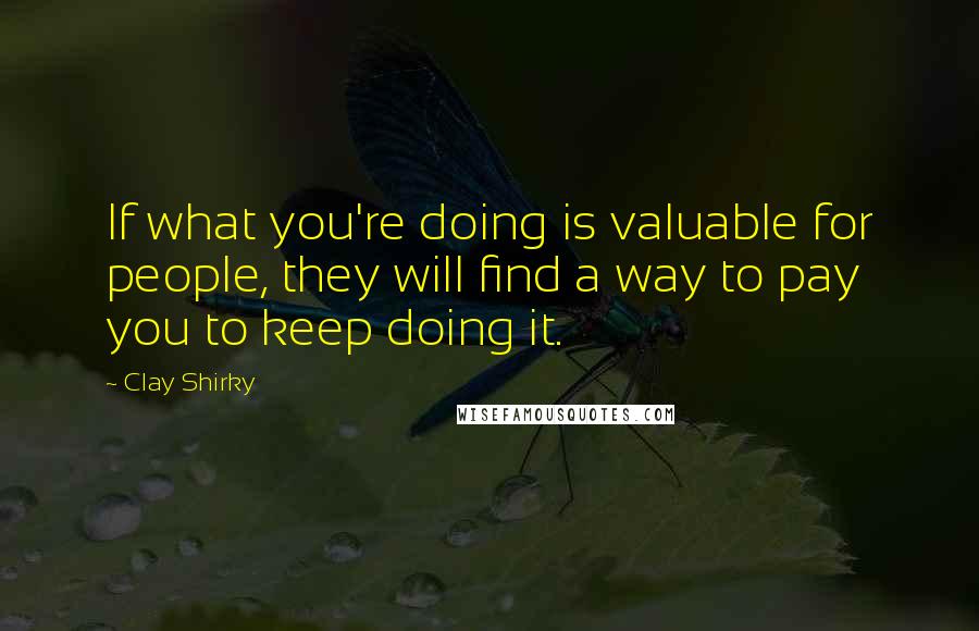 Clay Shirky Quotes: If what you're doing is valuable for people, they will find a way to pay you to keep doing it.