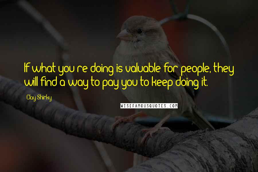 Clay Shirky Quotes: If what you're doing is valuable for people, they will find a way to pay you to keep doing it.