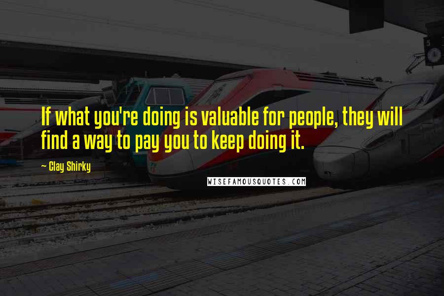 Clay Shirky Quotes: If what you're doing is valuable for people, they will find a way to pay you to keep doing it.