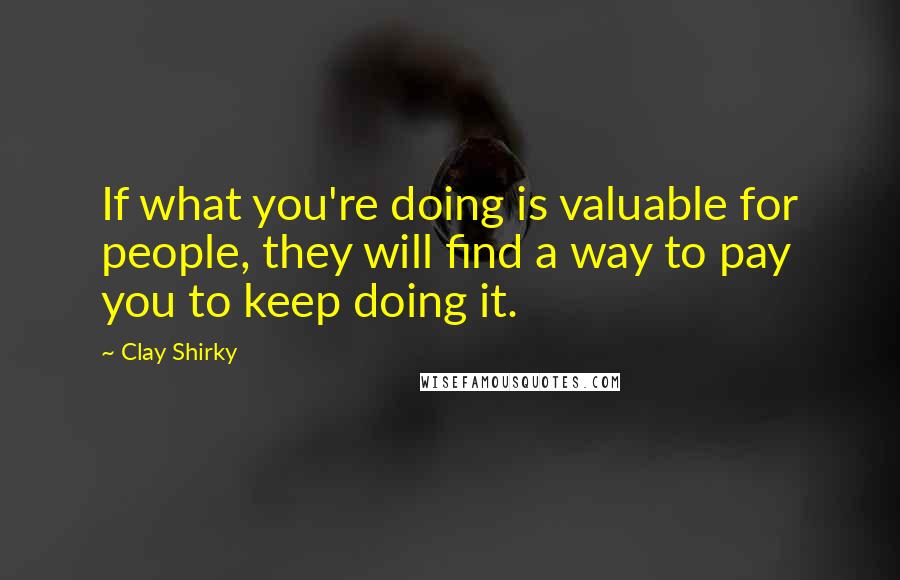 Clay Shirky Quotes: If what you're doing is valuable for people, they will find a way to pay you to keep doing it.