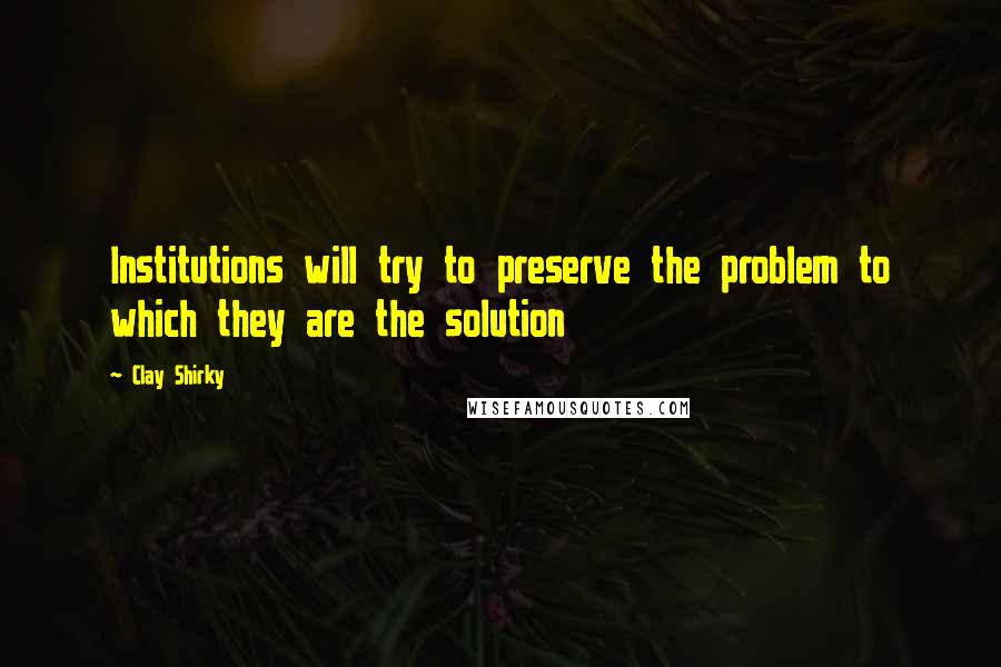 Clay Shirky Quotes: Institutions will try to preserve the problem to which they are the solution