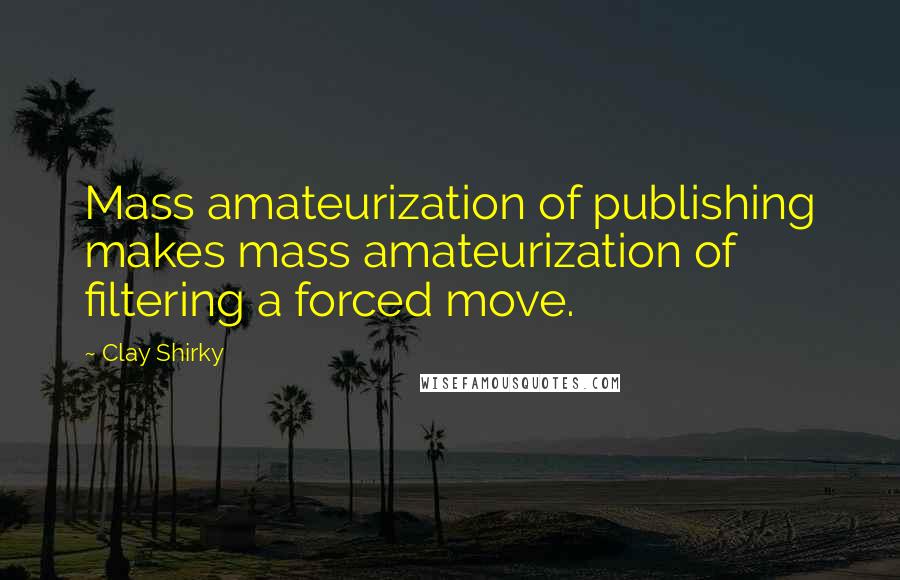 Clay Shirky Quotes: Mass amateurization of publishing makes mass amateurization of filtering a forced move.