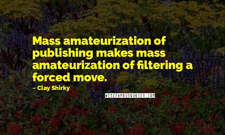 Clay Shirky Quotes: Mass amateurization of publishing makes mass amateurization of filtering a forced move.