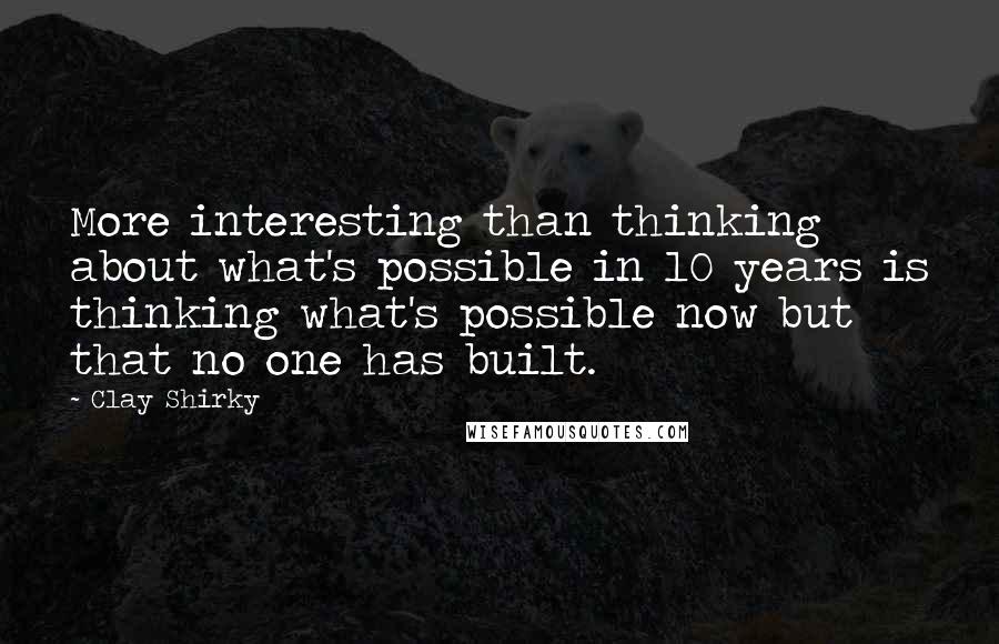 Clay Shirky Quotes: More interesting than thinking about what's possible in 10 years is thinking what's possible now but that no one has built.