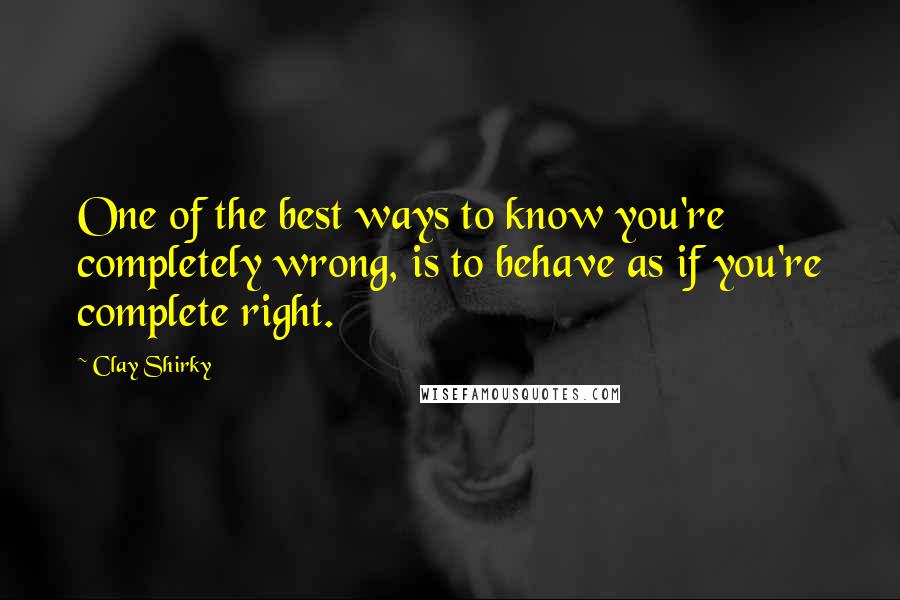 Clay Shirky Quotes: One of the best ways to know you're completely wrong, is to behave as if you're complete right.