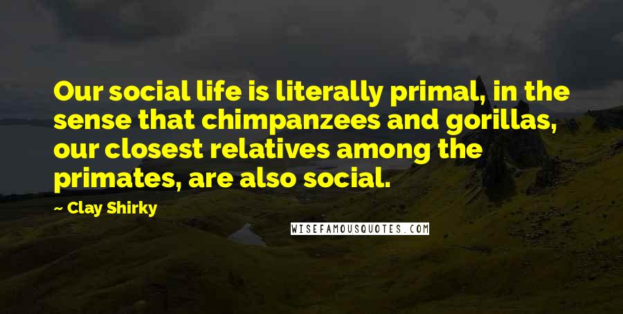 Clay Shirky Quotes: Our social life is literally primal, in the sense that chimpanzees and gorillas, our closest relatives among the primates, are also social.