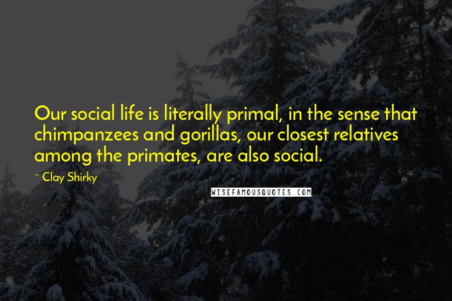 Clay Shirky Quotes: Our social life is literally primal, in the sense that chimpanzees and gorillas, our closest relatives among the primates, are also social.