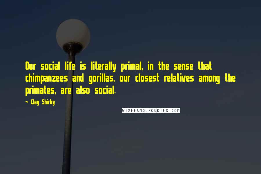 Clay Shirky Quotes: Our social life is literally primal, in the sense that chimpanzees and gorillas, our closest relatives among the primates, are also social.