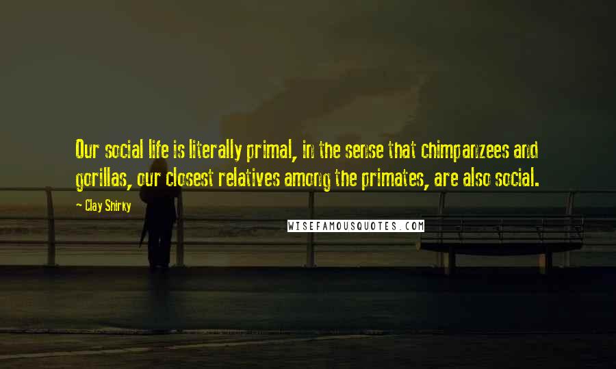 Clay Shirky Quotes: Our social life is literally primal, in the sense that chimpanzees and gorillas, our closest relatives among the primates, are also social.