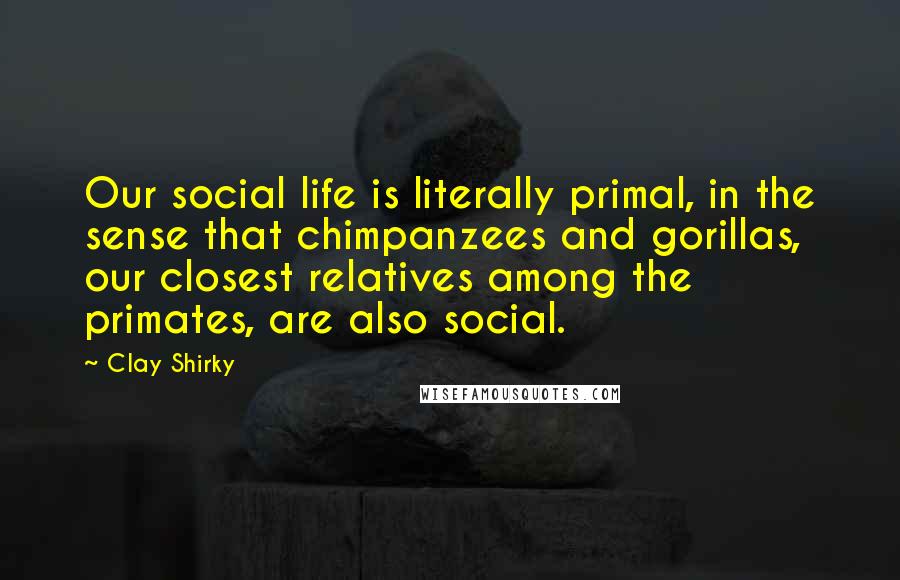 Clay Shirky Quotes: Our social life is literally primal, in the sense that chimpanzees and gorillas, our closest relatives among the primates, are also social.