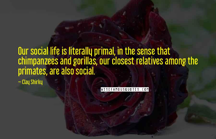 Clay Shirky Quotes: Our social life is literally primal, in the sense that chimpanzees and gorillas, our closest relatives among the primates, are also social.