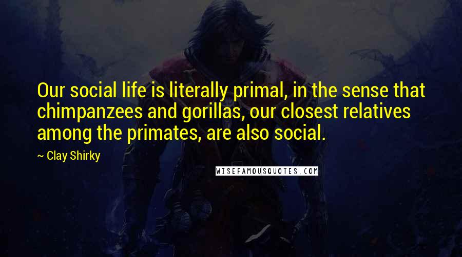 Clay Shirky Quotes: Our social life is literally primal, in the sense that chimpanzees and gorillas, our closest relatives among the primates, are also social.