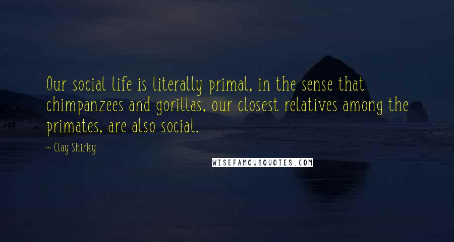 Clay Shirky Quotes: Our social life is literally primal, in the sense that chimpanzees and gorillas, our closest relatives among the primates, are also social.