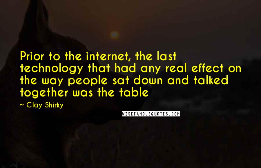 Clay Shirky Quotes: Prior to the internet, the last technology that had any real effect on the way people sat down and talked together was the table