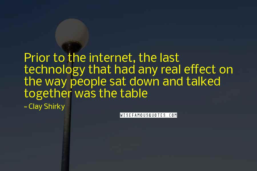 Clay Shirky Quotes: Prior to the internet, the last technology that had any real effect on the way people sat down and talked together was the table