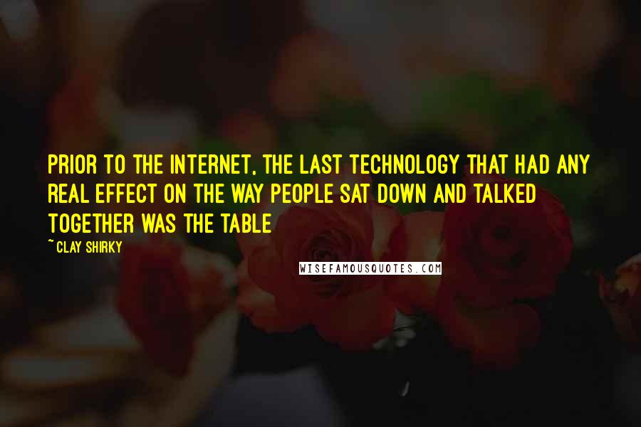 Clay Shirky Quotes: Prior to the internet, the last technology that had any real effect on the way people sat down and talked together was the table