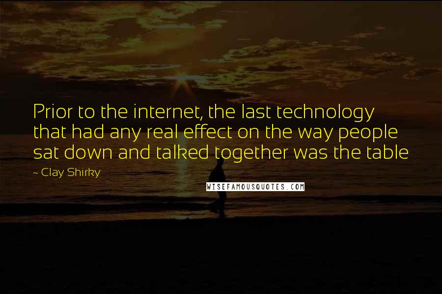 Clay Shirky Quotes: Prior to the internet, the last technology that had any real effect on the way people sat down and talked together was the table