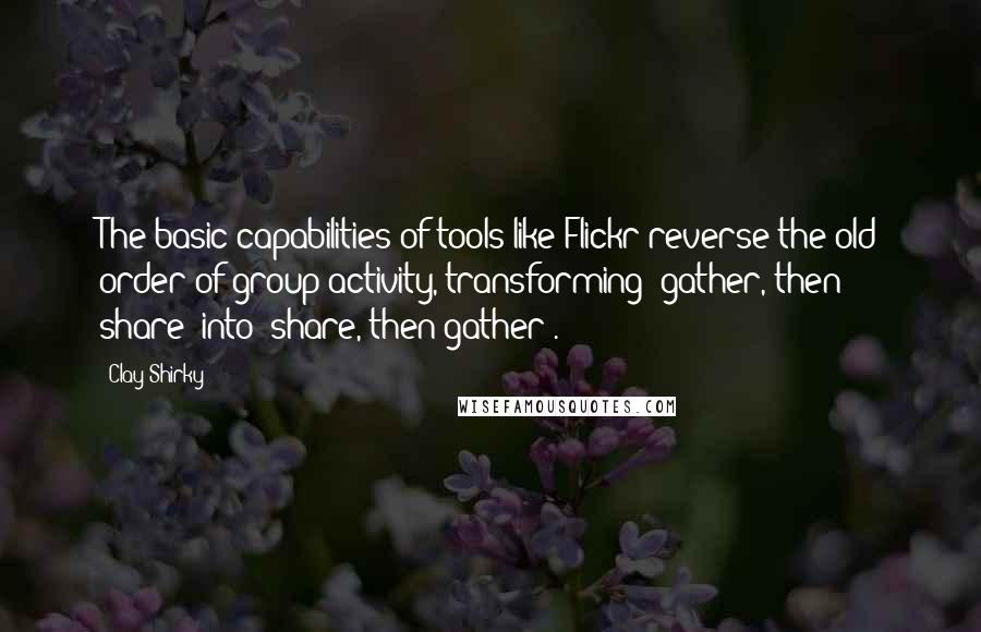 Clay Shirky Quotes: The basic capabilities of tools like Flickr reverse the old order of group activity, transforming 'gather, then share' into 'share, then gather'.