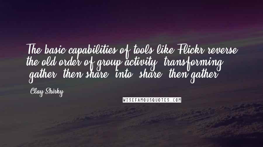 Clay Shirky Quotes: The basic capabilities of tools like Flickr reverse the old order of group activity, transforming 'gather, then share' into 'share, then gather'.